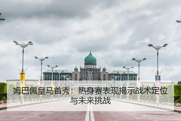 姆巴佩皇马首秀：热身赛表现揭示战术定位与未来挑战