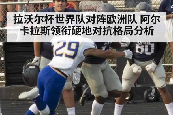 拉沃尔杯世界队对阵欧洲队 阿尔卡拉斯领衔硬地对抗格局分析